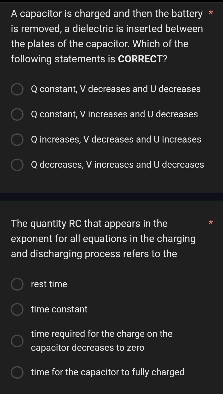 A capacitor is charged and then the battery *
is removed, a dielectric is inserted between
the plates of the capacitor. Which of the
following statements is CORRECT?
Q constant, V decreases and U decreases
Q constant, V increases and U decreases
Q increases, V decreases and U increases
Q decreases, V increases and U decreases
The quantity RC that appears in the
exponent for all equations in the charging
and discharging process refers to the
rest time
time constant
time required for the charge on the
capacitor decreases to zero
time for the capacitor to fully charged