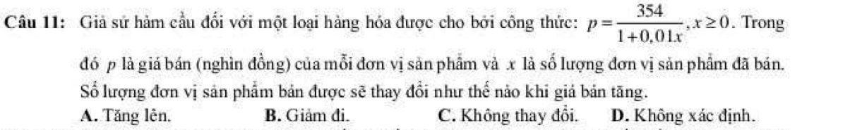 Giả sử hàm cầu đổi với một loại hàng hóa được cho bởi công thức: p= 354/1+0,01x , x≥ 0. Trong
đó p là giá bán (nghìn đồng) của mỗi đơn vị sản phẩm và x là số lượng đơn vị sản phẩm đã bán.
Số lượng đơn vị sản phẩm bản được sẽ thay đổi như thể nảo khi giá bản tăng.
A. Tăng lên. B. Giảm đi. C. Không thay đổi. D. Không xác định.