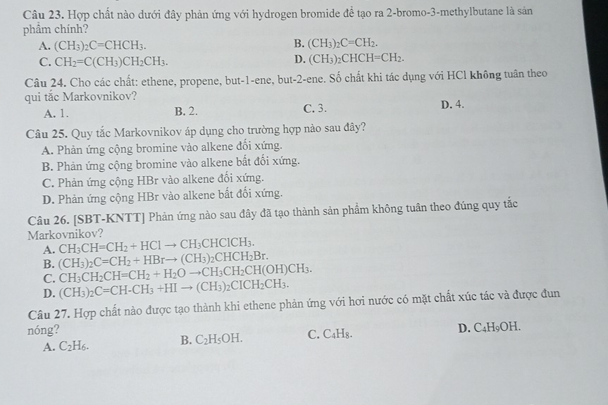 Hợp chất nào dưới đây phản ứng với hydrogen bromide để tạo ra 2-bromo-3-methylbutane là sản
phẩm chính?
A. (CH_3)_2C=CHCH_3. B. (CH_3)_2C=CH_2.
C. CH_2=C(CH_3)CH_2CH_3. D. (CH_3)_2CHCH=CH_2.
Câu 24. Cho các chất: ethene, propene, but-1-ene, but-2-ene. Số chất khi tác dụng với HCl không tuân theo
qui tắc Markovnikov?
A. 1. B. 2. C. 3. D. 4.
Câu 25. Quy tắc Markovnikov áp dụng cho trường hợp nào sau đây?
A. Phản ứng cộng bromine vào alkene đổi xứng.
B. Phản ứng cộng bromine vào alkene bất đối xứng.
C. Phản ứng cộng HBr vào alkene đổi xứng.
D. Phản ứng cộng HBr vào alkene bất đối xứng.
Câu 26. [SBT-KNTT] Phản ứng nào sau đây đã tạo thành sản phẩm không tuân theo đúng quy tắc
Markovnikov?
A. CH_3CH=CH_2+HClto CH_3CHClCH_3.
B. (CH_3)_2C=CH_2+HBrto (CH_3)_2CHCH_2Br.
C. CH_3CH_2CH=CH_2+H_2Oto CH_3CH_2CH(OH)CH_3.
D. (CH_3)_2C=CH-CH_3+HIto (CH_3)_2CICH_2CH_3.
Câu 27. Hợp chất nào được tạo thành khi ethene phản ứng với hơi nước có mặt chất xúc tác và được đun
nóng? D. C₄H₉OH.
A. C_2H_6.
B. C_2H_5OH. C. C4H₈.