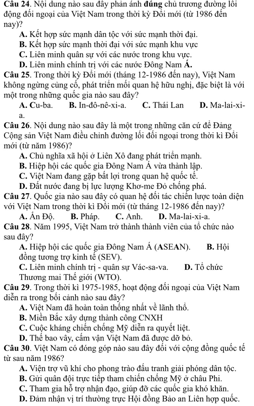 Nội dung nào sau đây phản ánh đúng chủ trương đường lôi
động đổi ngoại của Việt Nam trong thời kỳ Đổi mới (từ 1986 đến
nay)?
A. Kết hợp sức mạnh dân tộc với sức mạnh thời đại.
B. Kết hợp sức mạnh thời đại với sức mạnh khu vực
C. Liên minh quân sự với các nước trong khu vực.
D. Liên minh chính trị với các nước Đông Nam Á.
Câu 25. Trong thời kỳ Đổi mới (tháng 12-1986 đến nay), Việt Nam
không ngừng củng cổ, phát triển mối quan hệ hữu nghị, đặc biệt là với
một trong những quốc gia nào sau đây?
A. Cu-ba. B. In-đô-nê-xi-a. C. Thái Lan D. Ma-lai-xi-
a.
Câu 26. Nội dung nào sau đây là một trong những căn cứ để Đảng
Cộng sản Việt Nam điều chỉnh đường lối đối ngoại trong thời kì Đổi
mới (từ năm 1986)?
A. Chủ nghĩa xã hội ở Liên Xô đang phát triển mạnh.
B. Hiệp hội các quốc gia Đông Nam Á vừa thành lập.
C. Việt Nam đang gặp bất lợi trong quan hệ quốc tế.
D. Đất nước đang bị lực lượng Khơ-me Đỏ chống phá.
Câu 27. Quốc gia nào sau đây có quan hệ đối tác chiến lược toàn diện
với Việt Nam trong thời kì Đổi mới (từ tháng 12-1986 đến nay)?
A. Ấn Độ. B. Pháp. C. Anh. D. Ma-lai-xi-a.
Câu 28. Năm 1995, Việt Nam trở thành thành viên của tổ chức nào
sau đây?
A. Hiệp hội các quốc gia Đông Nam Á (ASEAN). B. Hội
đồng tương trợ kinh tế (SEV).
C. Liên minh chính trị - quân sự Vác-sa-va. D. Tổ chức
Thương mai Thế giới (WTO).
Câu 29. Trong thời kì 1975-1985, hoạt động đối ngoại của Việt Nam
diễn ra trong bối cảnh nào sau đây?
A. Việt Nam đã hoàn toàn thống nhất về lãnh thổ.
B. Miền Bắc xây dựng thành công CNXH
C. Cuộc kháng chiến chống Mỹ diễn ra quyết liệt.
D. Thế bao vây, cấm vận Việt Nam đã được dỡ bỏ.
Câu 30. Việt Nam có đóng góp nào sau đây đối với cộng đồng quốc tế
từ sau năm 1986?
A. Viện trợ vũ khí cho phong trào đầu tranh giải phóng dân tộc.
B. Gửi quân đội trực tiếp tham chiến chống Mỹ ở châu Phi.
C. Tham gia hỗ trợ nhận đạo, giúp đỡ các quốc gia khó khăn.
D. Đảm nhận vị trí thường trực Hội đồng Bảo an Liên hợp quốc.