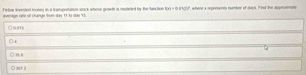 Finbar invested money in a transportation stock whose growth is modeled by the function f(x)=0.01(2)^x , where x represents number of days. Find the approximate
average rate of change from day 11 to day 15.
0.013
4
76.6
307.2