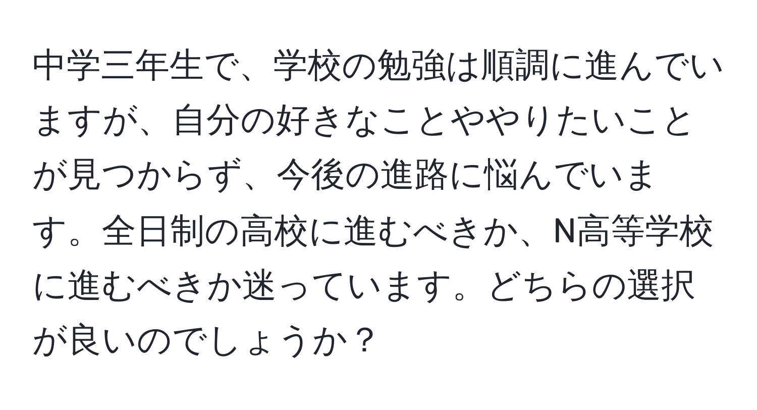 中学三年生で、学校の勉強は順調に進んでいますが、自分の好きなことややりたいことが見つからず、今後の進路に悩んでいます。全日制の高校に進むべきか、N高等学校に進むべきか迷っています。どちらの選択が良いのでしょうか？