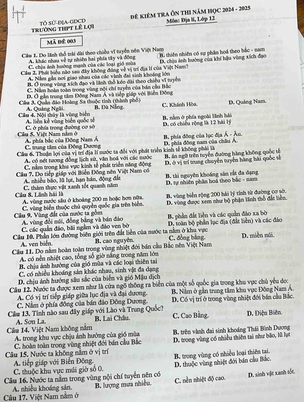TÔ Sử-ĐỊA-GDCD ĐE KIÊM TRA ÔN THI NăM HQC 2024 - 2025
tRưỜNG THPT lÊ lợI Môn: Địa lí, Lớp 12
mã đề 003
Câu 1. Do lãnh thổ trải dài theo chiều vĩ tuyến nên Việt Nam
A. khác nhau về tự nhiên hai phía tây và đông B. thiên nhiên có sự phân hoá theo bắc - nam
C. chịu ảnh hưởng mạnh của các loại gió mùa D. chịu ảnh hưởng của khí hậu vùng xích đạo
Câu 2. Phát biểu nào sau đây không đúng về vị trí địa lí của Việt Nam?
A. Nằm gần nơi giao nhau của các vành đai sinh khoáng lớn
B. Ở trong vùng xích đạo và lãnh thổ kéo dài theo chiều vĩ tuyến
C. Nằm hoàn toàn trong vùng nội chí tuyến của bán cầu Bắc
D. Ở gần trung tâm Đông Nam Á và tiếp giáp với Biển Đông
Câu 3. Quần đảo Hoàng Sa thuộc tinh (thành phố)
A. Quảng Ngãi. B. Đà Nẵng. C. Khánh Hòa. D. Quảng Nam.
Câu 4. Nội thủy là vùng biển
A. liền kề vùng biển quốc tế B. nằm ở phía ngoài lãnh hải
C. ở phía trong đường cơ sở D. có chiều rộng là 12 hải lý
Câu 5. Việt Nam nằm ở
A. phía bắc của Đông Nam Á  B. phía đông của lục địa Á - Âu.
C. trung tâm của Đông Dương D. phía đông nam của châu Á.
Câu 6. Thuận lợi của vị trí địa lí nước ta đối với phát triển kinh tế không phải là
A. có nét tương đồng lịch sử, văn hoá với các nước B. án ngữ trên tuyến đường hàng không quốc tế
C. nằm trong khu vực kinh tế phát triển năng động D. ở vị trí trung chuyển tuyến hàng hải quốc tế
Câu 7. Dọ tiếp giáp với Biển Đông nên Việt Nam có
A. nhiều bão, lũ lụt, hạn hán, động đất B. tài nguyên khoáng sản rất đa dạng
C. thảm thực vật xanh tốt quanh năm D. tự nhiên phân hoá theo bắc - nam
Câu 8. Lãnh hải là
A. vùng nước sâu ở khoảng 200 m hoặc hơn nữa. B. vùng biển rộng 200 hải lý tính từ đường cơ sở.
C. vùng biển thuộc chủ quyền quốc gia trên biển. D. vùng được xem như bộ phận lãnh thổ đất liền.
Câu 9. Vùng đất của nước ta gồm
A. vùng đồi núi, đồng bằng và bán đảo B. phần đất liền và các quần đảo xa bờ
C. các quần đảo, bãi ngầm và đảo ven bờ  D. loàn bộ phần lục địa (đất liền) và các đảo
Câu 10. Phần lớn đường biên giới trên đất liền của nước ta nằm ở khu vực
A. ven biển. B. cao nguyên. C. đồng bằng. D. miền núi.
Câu 11. Do nằm hoàn toàn trong vùng nhiệt đới bán cầu Bắc nên Việt Nam
A. có nền nhiệt cao, tổng số giờ nắng trong năm lớn
B. chịu ảnh hưởng của gió mùa và các loại thiên tai
C. có nhiều khoáng sản khác nhau, sinh vật đa dạng
D. chịu ảnh hưởng sâu sắc của biến và gió Mậu dịch
Câu 12. Nước ta được xem như là cửa ngõ thông ra biển của một số quốc gia trong khu vực chủ yếu do:
A. Có vị trí tiếp giáp giữa lục địa và đại dương. B. Nằm ở gần trung tâm khu vực Đông Nam Á.
C. Nằm ở phía đông của bán đảo Đông Dương. D. Có vị trí ở trong vùng nhiệt đới bán cầu Bắc.
Câu 13. Tỉnh nào sau đây giáp với Lào và Trung Quốc?
A. Sơn La. B. Lai Châu. C. Cao Bằng. D. Điện Biên.
Câu 14. Việt Nam không nằm
A. trong khu vực chịu ảnh hưởng của gió mùa B. trên vành đai sinh khoáng Thái Bình Dương
C. hoàn toàn trong vùng nhiệt đới bán cầu Bắc D. trong vùng có nhiều thiên tai như bão, lũ lụt
Câu 15. Nước ta không nằm ở vị trí
A. tiếp giáp với Biển Đông., B. trong vùng có nhiều loại thiên tại.
D. thuộc vùng nhiệt đới bán cầu Bắc.
C. thuộc khu vực múi giờ số 0.
Câu 16. Nước ta nằm trong vùng nội chí tuyến nên có
A. nhiều khoáng sản. B. lượng mưa nhiều. C. nền nhiệt độ cao. D. sinh vật xanh tốt.
Câu 17. Việt Nam nằm ở