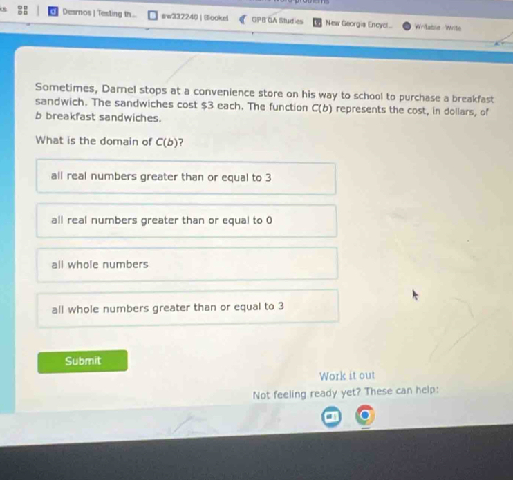 Desros | Testing th... aw332240 | Blookei GPB GA Studies New Georgia Encyc!..
Writatiie - Write
Sometimes, Darnel stops at a convenience store on his way to school to purchase a breakfast
sandwich. The sandwiches cost $3 each. The function C(b) represents the cost, in dollars, of
b breakfast sandwiches.
What is the domain of C(b) ?
all real numbers greater than or equal to 3
all real numbers greater than or equal to 0
all whole numbers
all whole numbers greater than or equal to 3
Submit
Work it out
Not feeling ready yet? These can help: