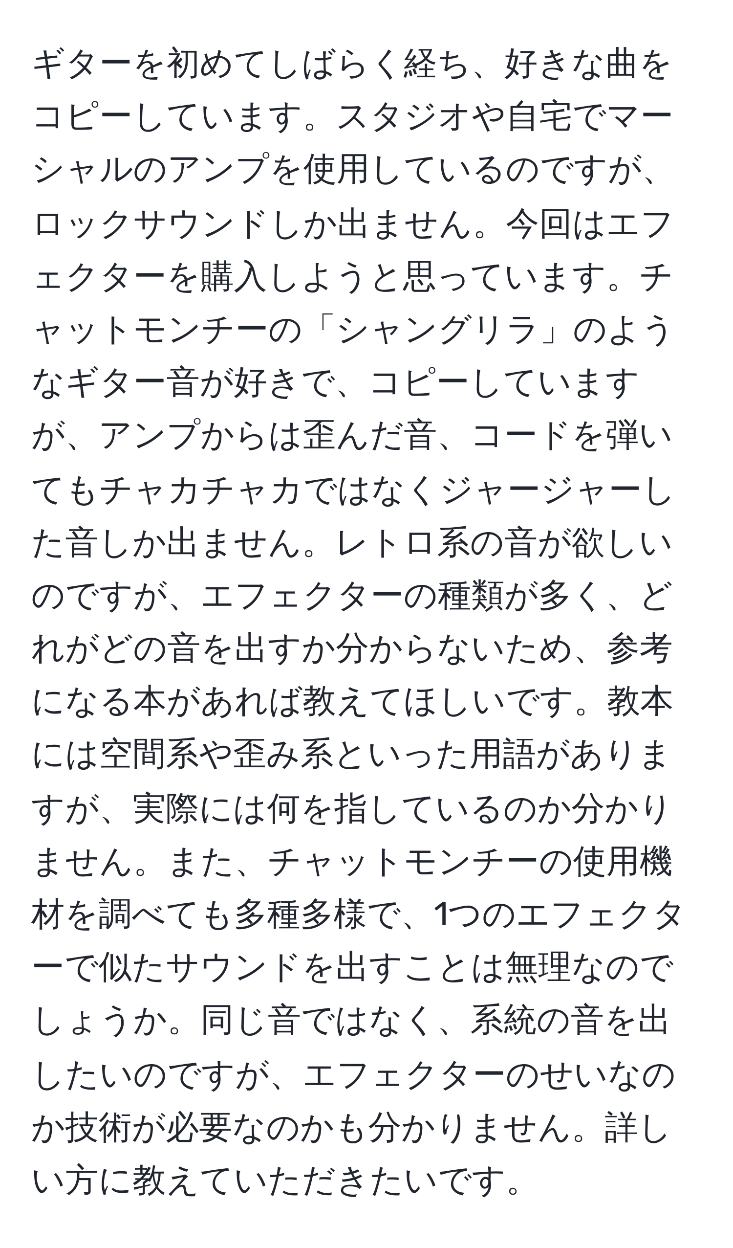 ギターを初めてしばらく経ち、好きな曲をコピーしています。スタジオや自宅でマーシャルのアンプを使用しているのですが、ロックサウンドしか出ません。今回はエフェクターを購入しようと思っています。チャットモンチーの「シャングリラ」のようなギター音が好きで、コピーしていますが、アンプからは歪んだ音、コードを弾いてもチャカチャカではなくジャージャーした音しか出ません。レトロ系の音が欲しいのですが、エフェクターの種類が多く、どれがどの音を出すか分からないため、参考になる本があれば教えてほしいです。教本には空間系や歪み系といった用語がありますが、実際には何を指しているのか分かりません。また、チャットモンチーの使用機材を調べても多種多様で、1つのエフェクターで似たサウンドを出すことは無理なのでしょうか。同じ音ではなく、系統の音を出したいのですが、エフェクターのせいなのか技術が必要なのかも分かりません。詳しい方に教えていただきたいです。