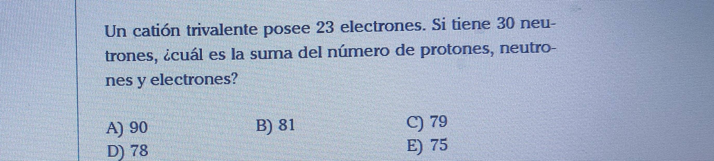 Un catión trivalente posee 23 electrones. Si tiene 30 neu-
trones, ¿cuál es la suma del número de protones, neutro-
nes y electrones?
A) 90 B) 81
C) 79
D) 78 E) 75