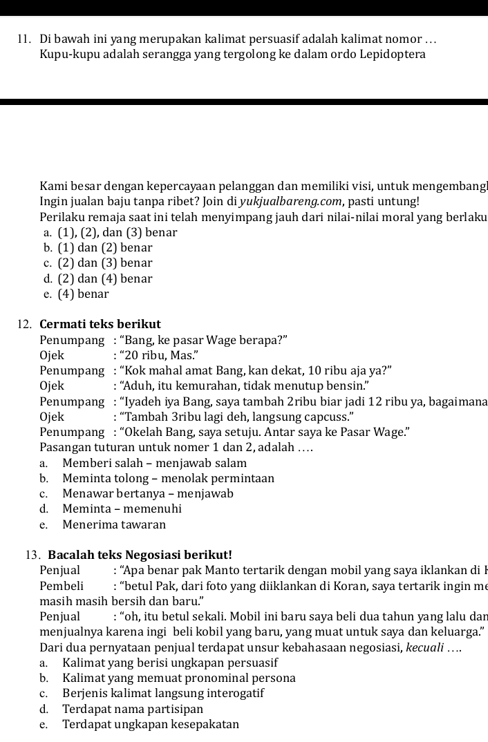 Di bawah ini yang merupakan kalimat persuasif adalah kalimat nomor …
Kupu-kupu adalah serangga yang tergolong ke dalam ordo Lepidoptera
Kami besar dengan kepercayaan pelanggan dan memiliki visi, untuk mengembang
Ingin jualan baju tanpa ribet? Join di yukjualbareng.com, pasti untung!
Perilaku remaja saat ini telah menyimpang jauh dari nilai-nilai moral yang berlaku
a. (1), (2), dan (3) benar
b. (1) dan (2) benar
c. (2) dan (3) benar
d. (2) dan (4) benar
e. (4) benar
12. Cermati teks berikut
Penumpang : “Bang, ke pasar Wage berapa?”
Ojek : “20 ribu, Mas.”
Penumpang : “Kok mahal amat Bang, kan dekat, 10 ribu aja ya?”
Ojek : “Aduh, itu kemurahan, tidak menutup bensin.”
Penumpang : “Iyadeh iya Bang, saya tambah 2ribu biar jadi 12 ribu ya, bagaimana
Ojek : “Tambah 3ribu lagi deh, langsung capcuss.”
Penumpang : “Okelah Bang, saya setuju. Antar saya ke Pasar Wage.”
Pasangan tuturan untuk nomer 1 dan 2, adalah …..
a. Memberi salah - menjawab salam
b. Meminta tolong - menolak permintaan
c. Menawar bertanya - menjawab
d. Meminta - memenuhi
e. Menerima tawaran
13. Bacalah teks Negosiasi berikut!
Penjual  : “Apa benar pak Manto tertarik dengan mobil yang saya iklankan di B
Pembeli : “betul Pak, dari foto yang diiklankan di Koran, saya tertarik ingin me
masih masih bersih dan baru.”
Penjual : “oh, itu betul sekali. Mobil ini baru saya beli dua tahun yang lalu dar
menjualnya karena ingi beli kobil yang baru, yang muat untuk saya dan keluarga.”
Dari dua pernyataan penjual terdapat unsur kebahasaan negosiasi, kecuali ….
a. Kalimat yang berisi ungkapan persuasif
b. Kalimat yang memuat pronominal persona
c. Berjenis kalimat langsung interogatif
d. Terdapat nama partisipan
e. Terdapat ungkapan kesepakatan