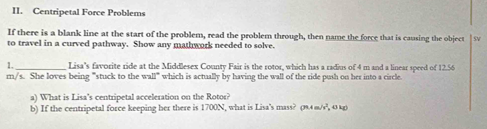 Centripetal Force Problems 
If there is a blank line at the start of the problem, read the problem through, then name the force that is causing the object SV 
to travel in a curved pathway. Show any mathwork needed to solve. 
1._ Lisa’s favorite ride at the Middlesex County Fair is the rotor, which has a radius of 4 m and a linear speed of 12.56
m/s. She loves being "stuck to the wall" which is actually by having the wall of the ride push on her into a circle. 
a) What is Lisa’s centripetal acceleration on the Rotor? 
b) If the centripetal force keeping her there is 1700N, what is Lisa’s mass? (39.4m/s^2 , 43 kg)