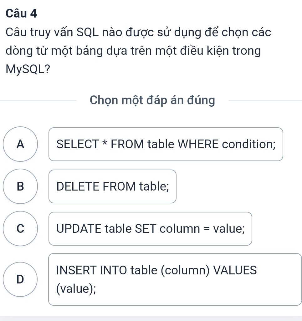 Câu truy vấn SQL nào được sử dụng để chọn các
dòng từ một bảng dựa trên một điều kiện trong
MySQL?
Chọn một đáp án đúng
A SELECT * FROM table WHERE condition;
B DELETE FROM table;
C UPDATE table SET column = value;
INSERT INTO table (column) VALUES
D
(value);