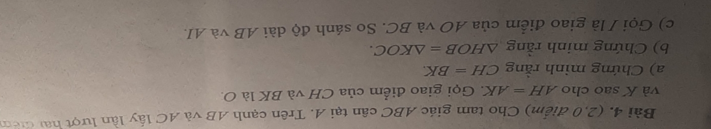 Bài 4, (2,0 điểm) Cho tam giác ABC cân tại A. Trên cạnh AB và AC lấy lần lượt hai điêm 
và K sao cho AH=AK 1 Gọi giao điểm của CH và BK là O. 
a) Chứng minh rằng CH=BK. 
b) Chứng minh rằng △ HOB=△ KOC. 
c) Gọi / là giao điểm của AO và BC. So sánh độ dài AB và AI.