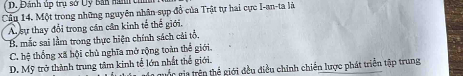 Đánh úp trụ sở Uỷ bản hành chín
Câu 14. Một trong những nguyên nhân sụp đồ của Trật tự hai cực I-an-ta là
A. sự thay đổi trong cán cân kinh tế thế giới.
B. mắc sai lầm trong thực hiện chính sách cải tổ.
C. hệ thống xã hội chủ nghĩa mở rộng toàn thế giới.
D. Mỹ trở thành trung tâm kinh tế lớn nhất thế giới.
guốc gia trên thế giới đều điều chỉnh chiến lược phát triền tập trung