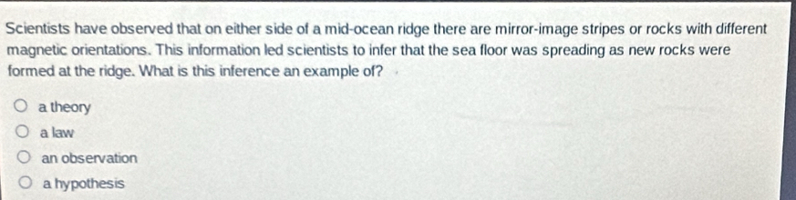 Scientists have observed that on either side of a mid-ocean ridge there are mirror-image stripes or rocks with different
magnetic orientations. This information led scientists to infer that the sea floor was spreading as new rocks were
formed at the ridge. What is this inference an example of?
a theory
a law
an observation
a hypothesis