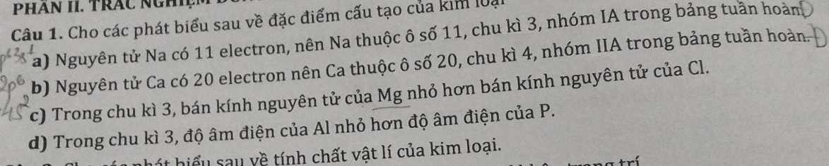 PHAN II. TRAC NGHIệM 
Câu 1. Cho các phát biểu sau về đặc điểm cấu tạo của kim loại 
a) Nguyên tử Na có 11 electron, nên Na thuộc ô số 11, chu kì 3, nhóm IA trong bảng tuần hoàn 
b) Nguyên tử Ca có 20 electron nên Ca thuộc ô số 20, chu kì 4, nhóm IIA trong bảng tuần hoàn. 
c) Trong chu kì 3, bán kính nguyên tử của Mg nhỏ hơn bán kính nguyên tử của Cl. 
d) Trong chu kì 3, độ âm điện của Al nhỏ hơn độ âm điện của P. 
hột hiểu sau về tính chất vật lí của kim loại.