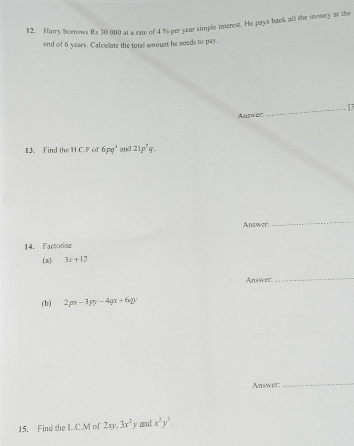 Harry borrows Rs 30 000 at a rate of 4 % per year simple interest. He pays back all the money at the 
end of 6 years. Calculate the total amount he needs to pay. 
_[3 
Answer: 
13. Find the H.C.F of 6pq^3 and 21p^2q. 
Answer: 
_ 
14. Factorise 
(a) 3x+12
Answer: 
_ 
(b) 2px-3py-4qx+6qy
Answer: 
_ 
15. Find the L.C.M of 2xy, 3x^2y and x^2y^3.