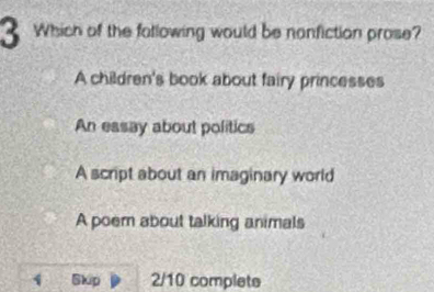 Which of the following would be nonfiction prose?
A children's book about fairy princesses
An essay about politics
A script about an imaginary world
A poem about talking animals
1 Skip 2/10 complete