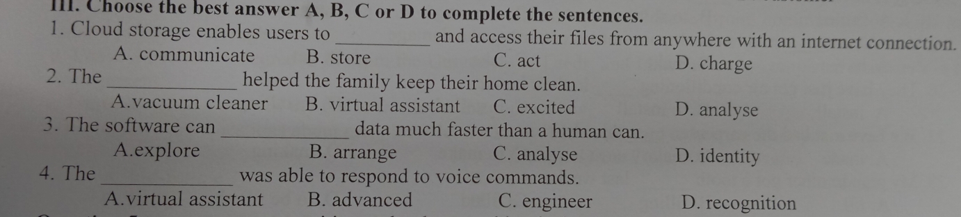 Choose the best answer A, B, C or D to complete the sentences.
1. Cloud storage enables users to_ and access their files from anywhere with an internet connection.
A. communicate B. store D. charge
C. act
2. The _helped the family keep their home clean.
A.vacuum cleaner B. virtual assistant C. excited D. analyse
3. The software can _data much faster than a human can.
A.explore B. arrange C. analyse D. identity
4. The_ was able to respond to voice commands.
A.virtual assistant B. advanced C. engineer D. recognition