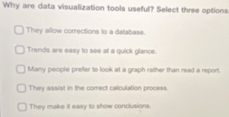 Why are data visualization tools useful? Select three options
They allow corrections to a database.
Trends are easy to see at a quick glance.
Many people prefer to look at a graph rather than read a report.
They assist in the correct calculation process.
They make it easy to show conclusions.