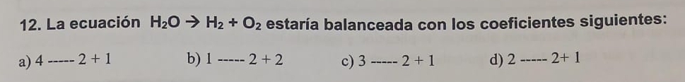 La ecuación H_2Oto H_2+O_2 estaría balanceada con los coeficientes siguientes:
a) 4---2+1 b) 1-----2+2 c) 3----- 2+1 d) 2------ 2+1
