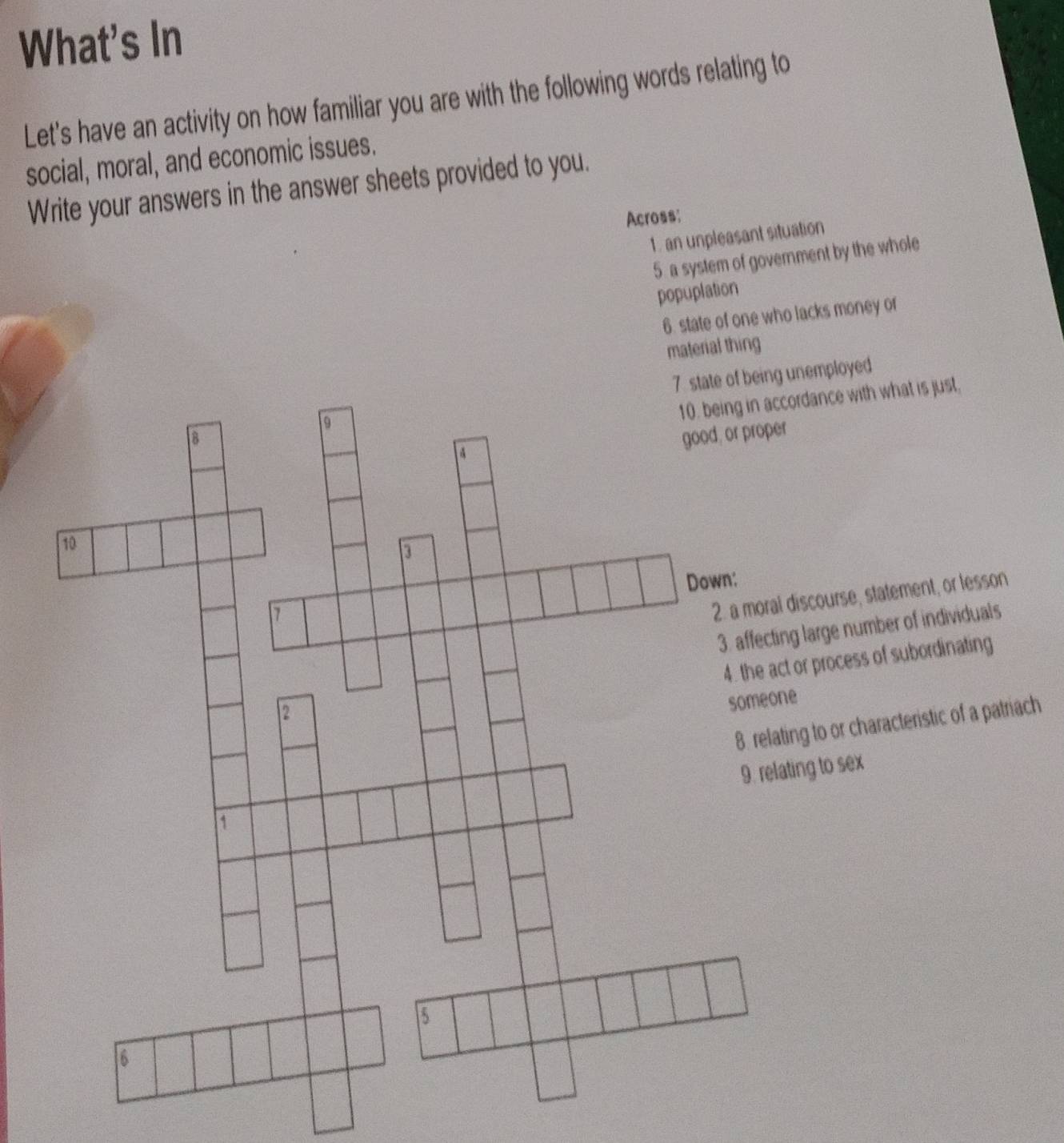 What's In
Let's have an activity on how familiar you are with the following words relating to
social, moral, and economic issues.
Write your answers in the answer sheets provided to you.
Across:
1. an unpleasant situation
5 a system of government by the whole
popuplation
6. state of one who lacks money or
material thing
nemployed
rdance with what is just,
scourse, statement, or lesson
large number of individuals
or process of subordinating
g to or characteristic of a patriach
ng to sex
