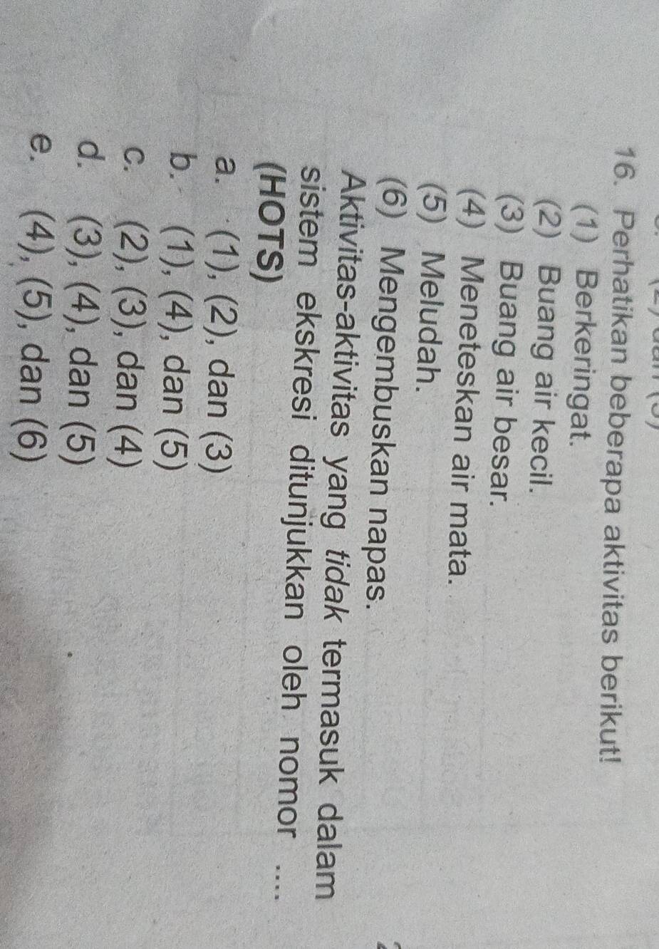 Perhatikan beberapa aktivitas berikut!
(1) Berkeringat.
(2) Buang air kecil.
(3) Buang air besar.
(4) Meneteskan air mata.
(5) Meludah.
(6) Mengembuskan napas.
Aktivitas-aktivitas yang tidak termasuk dalam
sistem ekskresi ditunjukkan oleh nomor ....
(HOTS)
a. (1), (2), dan (3)
b. (1), (4), dan (5)
c. (2), (3), dan (4)
d. (3), (4), dan (5)
e. (4), (5), dan (6)