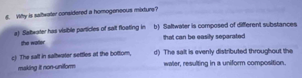 Why is saltwater considered a homogeneous mixture?
a) Saltwater has visible particles of salt floating in b) Saltwater is composed of different substances
the water that can be easily separated
c) The salt in saltwater settles at the bottom, d) The salt is evenly distributed throughout the
making it non-uniform water, resulting in a uniform composition.