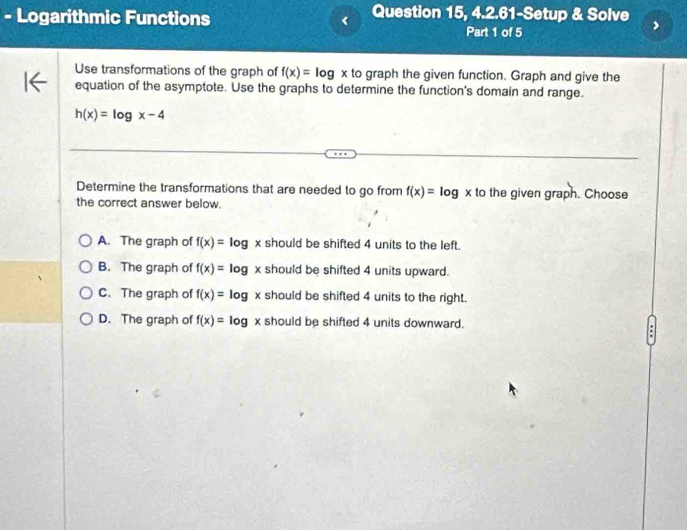 Question 15, 4.2.61-Setup & Solve
- Logarithmic Functions Part 1 of 5
Use transformations of the graph of f(x)=log x to graph the given function. Graph and give the
equation of the asymptote. Use the graphs to determine the function's domain and range.
h(x)=log x-4
Determine the transformations that are needed to go from f(x)=log to the given graph. Choose
the correct answer below.
A. The graph of f(x)=log x should be shifted 4 units to the left.
B. The graph of f(x)=1 og x should be shifted 4 units upward.
C. The graph of f(x)= Iog x should be shifted 4 units to the right.
D. The graph of f(x)= log x should be shifted 4 units downward.