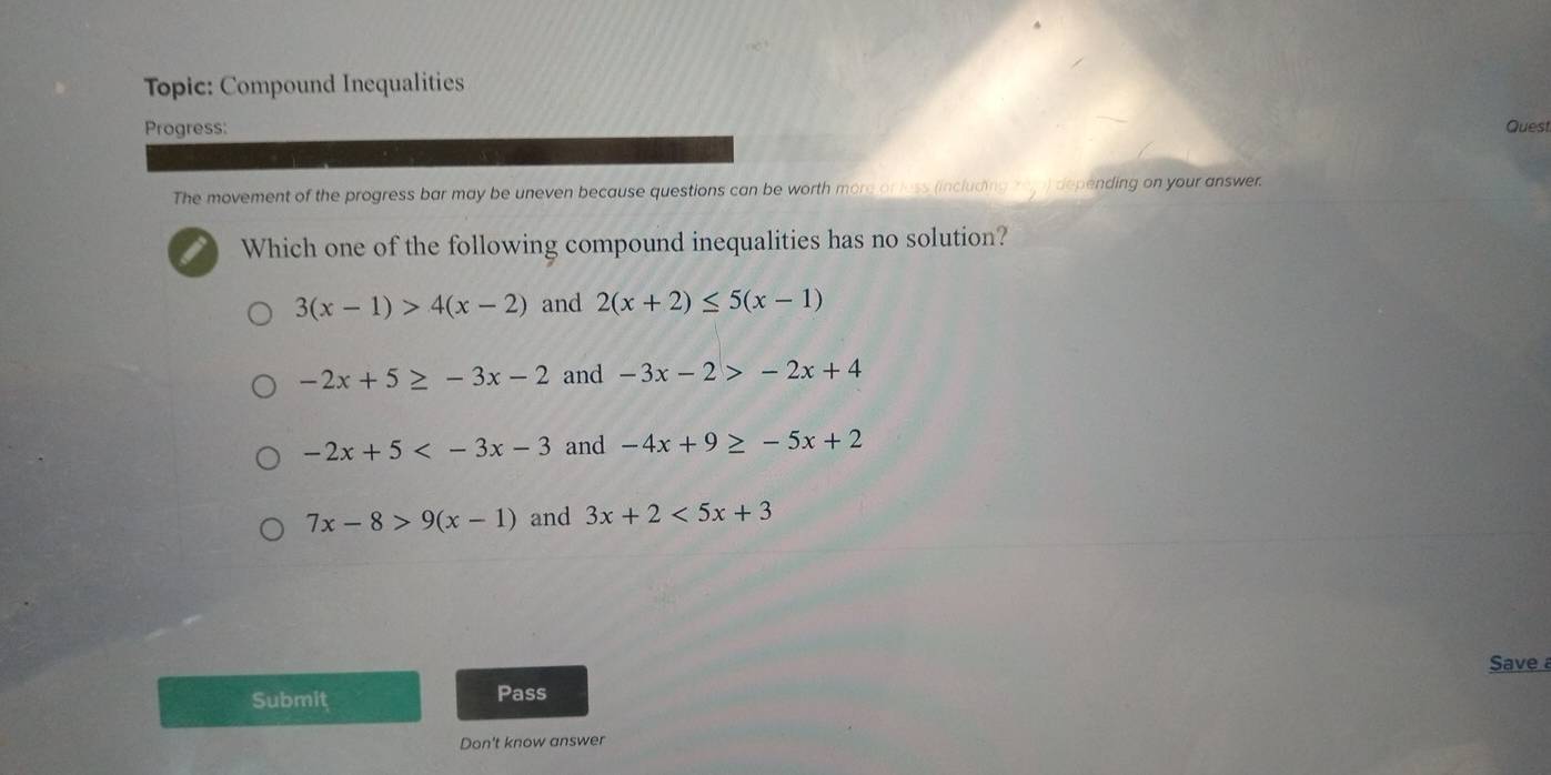 Topic: Compound Inequalities
Progress: Quest
The movement of the progress bar may be uneven because questions can be worth more or less (including rejp) depending on your answer.
Which one of the following compound inequalities has no solution?
3(x-1)>4(x-2) and 2(x+2)≤ 5(x-1)
-2x+5≥ -3x-2 and -3x-2>-2x+4
-2x+5 and -4x+9≥ -5x+2
7x-8>9(x-1) and 3x+2<5x+3
Submiț Pass Save a
Don't know answer