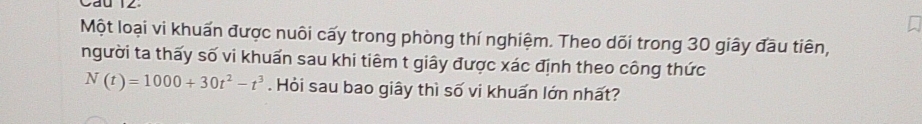 Một loại vi khuẩn được nuôi cấy trong phòng thí nghiệm. Theo dõi trong 30 giây đầu tiên, 
người ta thấy số vi khuẩn sau khi tiêm t giây được xác định theo công thức
N(t)=1000+30t^2-t^3. Hỏi sau bao giây thì số vi khuấn lớn nhất?