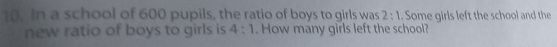 In a school of 600 pupils, the ratio of boys to girls was 2:1. Some girls left the school and the 
new ratio of boys to girls is 4:1. How many girls left the school?