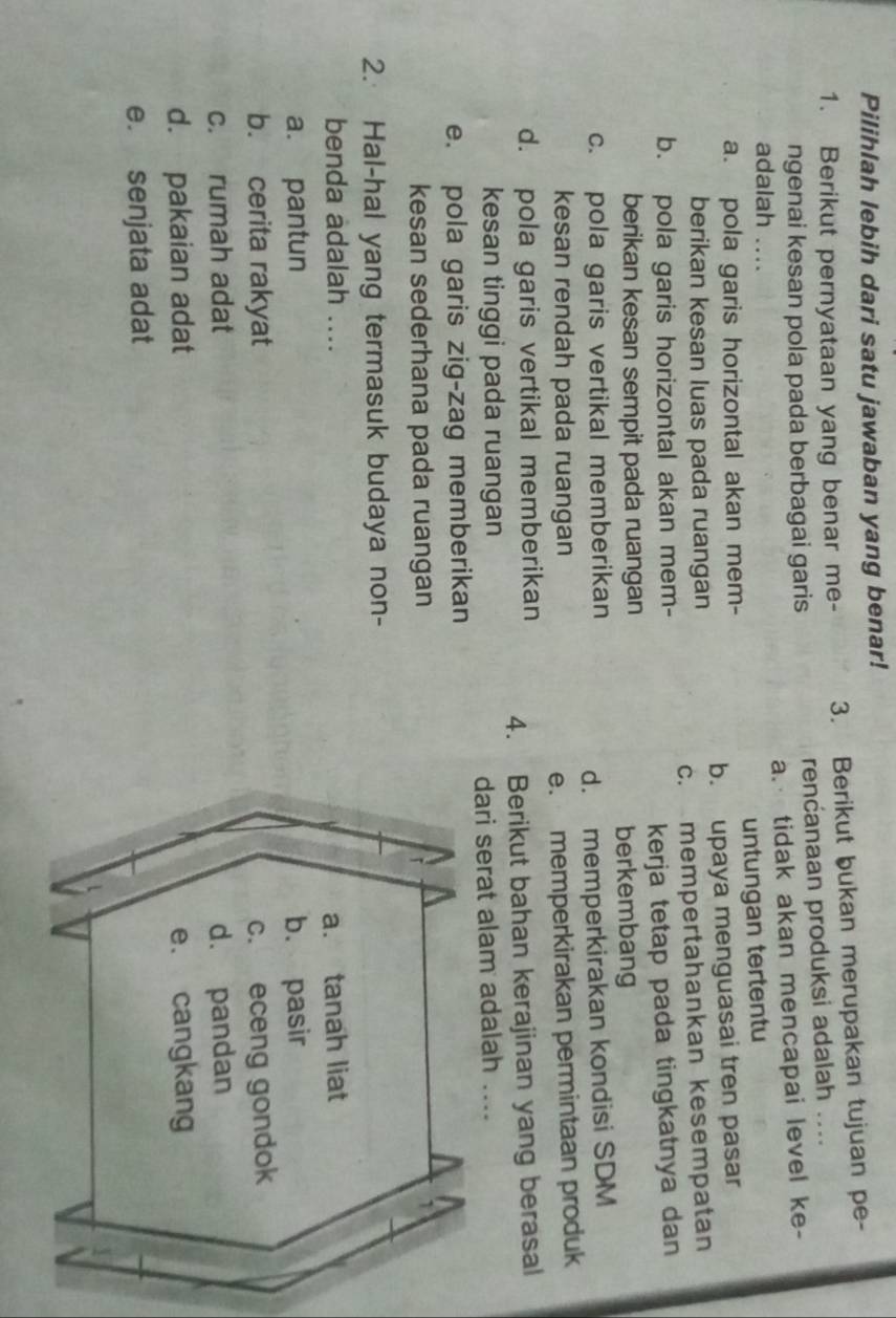 Pilihlah lebih dari satu jawaban yang benar!
1. Berikut pernyataan yang benar me- 3. Berikut bukan merupakan tujuan pe-
ngenai kesan pola pada berbagai garis renćanaan produksi adalah ....
a. tidak akan mencapai level ke-
adalah ....
a. pola garis horizontal akan mem- untungan tertentu
berikan kesan luas pada ruangan b. upaya menguasai tren pasar
b. pola garis horizontal akan mem- c. mempertahankan kesempatan
berikan kesan sempit pada ruangan kerja tetap pada tingkatnya dan 
berkembang
c. pola garis vertikal memberikan
d. memperkirakan kondisi SDM
kesan rendah pada ruangan
e. memperkirakan permintaan produk
d. pola garis vertikal memberikan
4. Berikut bahan kerajinan yang berasal
kesan tinggi pada ruangan
dari serat alam adalah ....
e. pola garis zig-zag memberikan
kesan sederhana pada ruangan 1
2. Hal-hal yang termasuk budaya non-
benda adalah .... a. tanah liat
a. pantun b. pasir
b. cerita rakyat c. eceng gondok
c. rumah adat d. pandan
d. pakaian adat e. cangkang
e. senjata adat