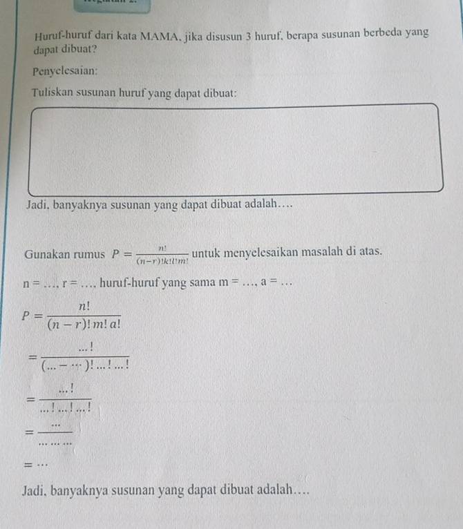 Huruf-huruf dari kata MAMA, jika disusun 3 huruf, berapa susunan berbeda yang 
dapat dibuat? 
Penyelesaian: 
Tuliskan susunan huruf yang dapat dibuat: 
Jadi, banyaknya susunan yang dapat dibuat adalah…... 
Gunakan rumus P= n!/(n-r)!k!Um!  untuk menyelesaikan masalah di atas.
n= _ r= _huruf-huruf yang sama m= _ a=... _
P= n!/(n-r)!m!a! 
= (...!)/(...-...)!...!...! 
= (...!)/...!...!...! 
_ 
_ =frac  
_= 
Jadi, banyaknya susunan yang dapat dibuat adalah…