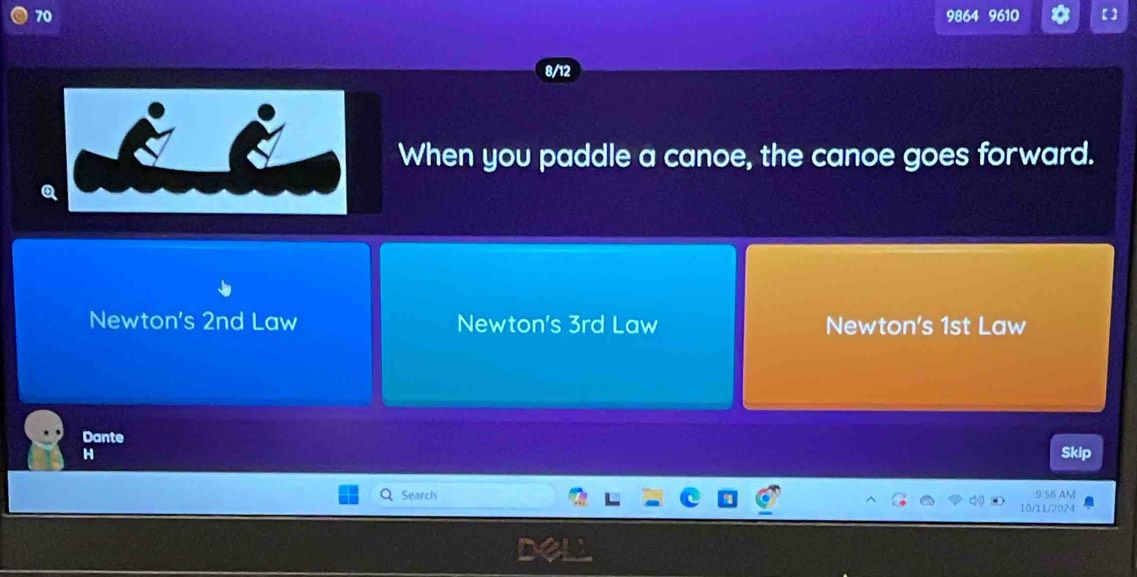 70 9864 9610 【]
8/12
When you paddle a canoe, the canoe goes forward.
Q
Newton's 2nd Law Newton's 3rd Law Newton's 1st Law
Dante
H Skip
m 
Search 10/11/2024