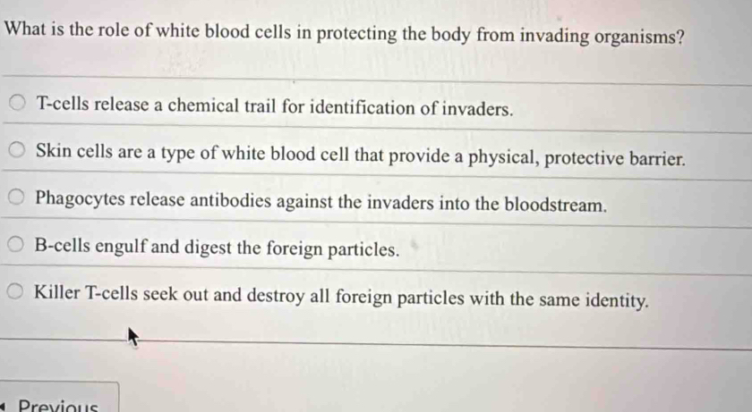 What is the role of white blood cells in protecting the body from invading organisms?
T-cells release a chemical trail for identification of invaders.
Skin cells are a type of white blood cell that provide a physical, protective barrier.
Phagocytes release antibodies against the invaders into the bloodstream.
B-cells engulf and digest the foreign particles.
Killer T-cells seek out and destroy all foreign particles with the same identity.
Previous