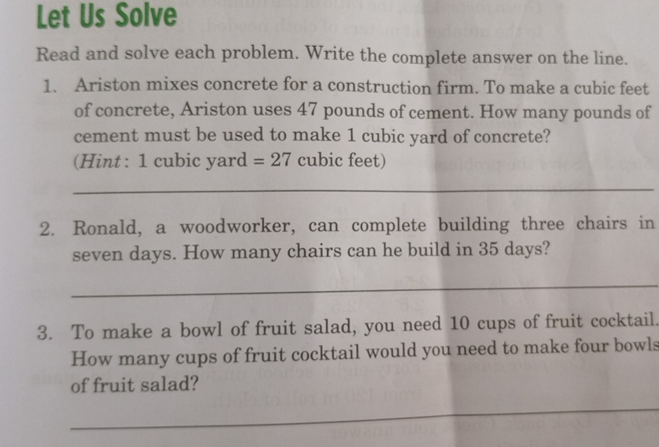 Let Us Solve 
Read and solve each problem. Write the complete answer on the line. 
1. Ariston mixes concrete for a construction firm. To make a cubic feet
of concrete, Ariston uses 47 pounds of cement. How many pounds of 
cement must be used to make 1 cubic yard of concrete? 
(Hint : 1 cubic yard =27 cubic feet) 
_ 
2. Ronald, a woodworker, can complete building three chairs in
seven days. How many chairs can he build in 35 days? 
_ 
3. To make a bowl of fruit salad, you need 10 cups of fruit cocktail. 
How many cups of fruit cocktail would you need to make four bowls 
of fruit salad? 
_