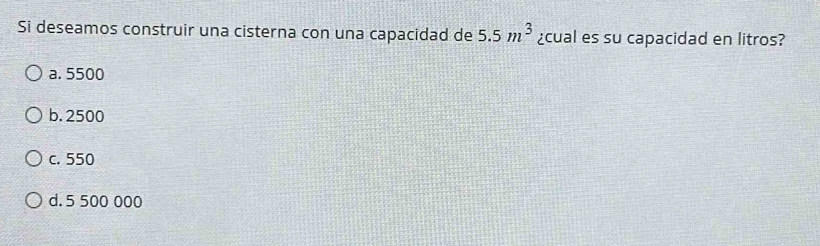 Si deseamos construir una cisterna con una capacidad de 5.5m^3 ¿cual es su capacidad en litros?
a. 5500
b. 2500
c. 550
d. 5 500 000