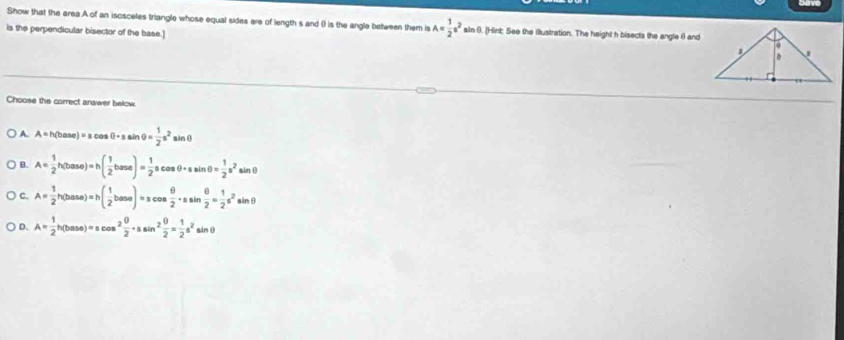 Show that the area A of an isosceles triangle whose equal sides are of length s and () is the angle between them is A= 1/2 a^2sin θ. (Hint: See the illustration. The height h bisects the angle θ and
is the perpendicular bisector of the base.]
Choose the correct answer below.
A. A=h(base)=acos θ -ssin θ = 1/2 s^2 sinθ
B. A= 1/2 h(base)=h( 1/2 base)= 1/2 scos θ +ssin θ = 1/2 s^2, sin (
c. A= 1/2 h(base)=h( 1/2 base)=scos  θ /2 · ssin  θ /2 = 1/2 s^2sin θ
D. A= 1/2 h(base)=scos^2 θ /2 · ssin^2 θ /2 = 1/2 a^2sin θ
