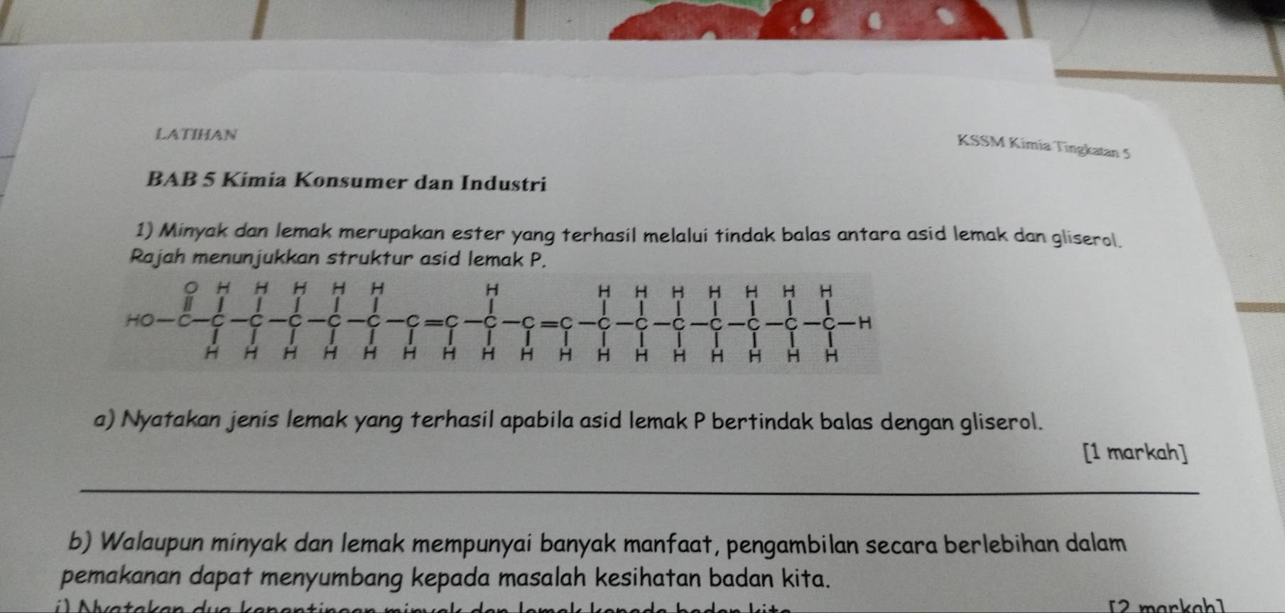 LATIHAN 
KSSM Kimia Tingkatan 5 
BAB 5 Kimia Konsumer dan Industri 
1) Minyak dan lemak merupakan ester yang terhasil melalui tindak balas antara asid lemak dan gliserol. 
Rajah menunjukkan struktur asid lemak P. 
a) Nyatakan jenis lemak yang terhasil apabila asid lemak P bertindak balas dengan gliserol. 
[1 markah] 
_ 
b) Walaupun minyak dan lemak mempunyai banyak manfaat, pengambilan secara berlebihan dalam 
pemakanan dapat menyumbang kepada masalah kesihatan badan kita. 
[2 markah]