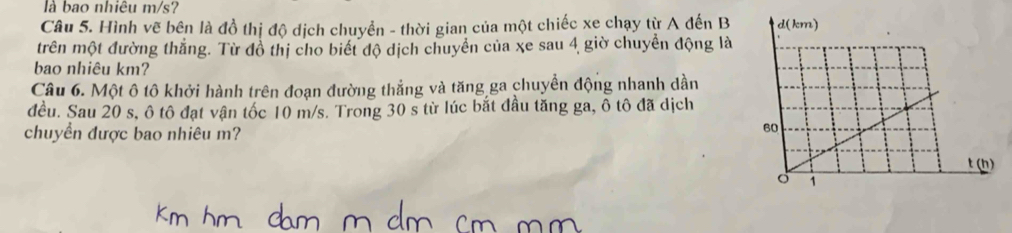 là bao nhiêu m/s? 
Câu 5. Hình vẽ bên là đồ thị độ dịch chuyển - thời gian của một chiếc xe chạy từ A đến B 
trên một đường thắng. Từ đồ thị cho biết độ dịch chuyển của xe sau 4 giờ chuyển động là 
bao nhiêu km? 
Câu 6. Một ô tô khởi hành trên đoạn đường thẳng và tăng ga chuyển động nhanh dần 
đều. Sau 20 s, ô tô đạt vận tốc 10 m/s. Trong 30 s từ lúc bắt đầu tăng ga, ô tô đã dịch 
chuyển được bao nhiêu m?