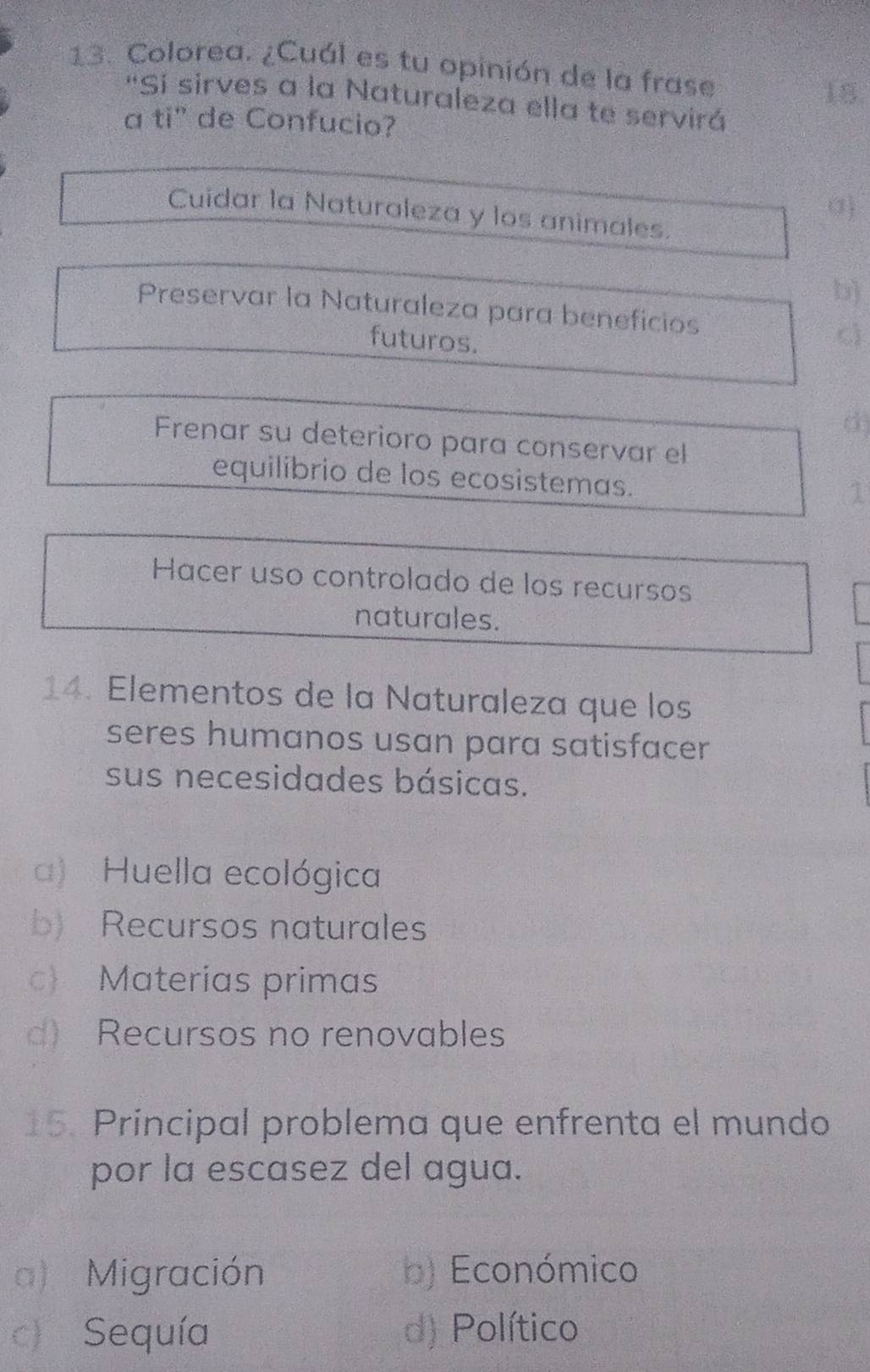 Colorea. ¿Cuál es tu opinión de la frase
18.
'Si sirves a la Naturaleza ella te servirá
a ti" de Confucio?
a)
Cuidar la Naturaleza y los animales.
b)
Preservar la Naturaleza para beneficios
futuros.
c
(3)
Frenar su deterioro para conservar el
equilibrio de los ecosistemas.
1
Hacer uso controlado de los recursos
naturales.
14. Elementos de la Naturaleza que los
seres humanos usan para satisfacer 
sus necesidades básicas.
a) Huella ecológica
b) Recursos naturales
c Materias primas
d) Recursos no renovables
15. Principal problema que enfrenta el mundo
por la escasez del agua.
a) Migración b) Económico
c) Sequía d) Político