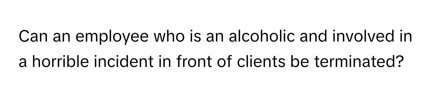 Can an employee who is an alcoholic and involved in a horrible incident in front of clients be terminated?