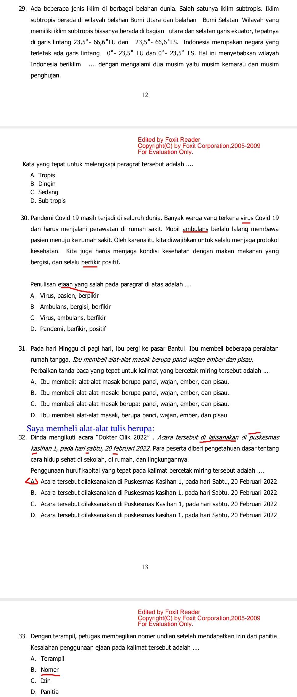 Ada beberapa jenis iklim di berbagai belahan dunia. Salah satunya iklim subtropis. Iklim
subtropis berada di wilayah belahan Bumi Utara dan belahan Bumi Selatan. Wilayah yang
memiliki iklim subtropis biasanya berada di bagian utara dan selatan garis ekuator, tepatnya
di garis lintang 23,5°-66,6°LU dan 23.5°-66.6°LS. 5. Indonesia merupakan negara yang
terletak ada garis lintang 0°-23,5° LU dan0°-23.5° LS. Hal ini menyebabkan wilayah
Indonesia beriklim .... dengan mengalami dua musim yaitu musim kemarau dan musim
penghujan.
12
Edited by Foxit Reader
Copyright(C) by Foxit Corporation,2005-2009
For Evaluation Only
Kata yang tepat untuk melengkapi paragraf tersebut adalah ....
A. Tropis
B. Dingin
C. Sedang
D. Sub tropis
30. Pandemi Covid 19 masih terjadi di seluruh dunia. Banyak warga yang terkena virus Covid 19
dan harus menjalani perawatan di rumah sakit. Mobil ambulans berlalu lalang membawa
pasien menuju ke rumah sakit. Oleh karena itu kita diwajibkan untuk selalu menjaga protokol
kesehatan. Kita juga harus menjaga kondisi kesehatan dengan makan makanan yang
bergisi, dan selalu berfikir positif.
Penulisan ejaan yang salah pada paragraf di atas adalah ....
A. Virus, pasien, berpikir
B. Ambulans, bergisi, berfikir
C. Virus, ambulans, berfikir
D. Pandemi, berfikir, positif
31. Pada hari Minggu di pagi hari, ibu pergi ke pasar Bantul. Ibu membeli beberapa peralatan
rumah tangga. Ibu membeli alat-alat masak berupa panci wajan ember dan pisau.
Perbaikan tanda baca yang tepat untuk kalimat yang bercetak miring tersebut adalah ....
A. Ibu membeli: alat-alat masak berupa panci, wajan, ember, dan pisau.
B. Ibu membeli alat-alat masak: berupa panci, wajan, ember, dan pisau.
C. Ibu membeli alat-alat masak berupa: panci, wajan, ember, dan pisau.
D. Ibu membeli alat-alat masak, berupa panci, wajan, ember, dan pisau.
Saya membeli alat-alat tulis berupa:
32. Dinda mengikuti acara “Dokter Cilik . Acara tersebut di laksanakan di overline DUSk esmas
kasihan 1, pada hari sabtu, 20 februari 2022. Para peserta diberi pengetahuan dasar tentang
cara hidup sehat di sekolah, di rumah, dan lingkungannya.
Penggunaan huruf kapital yang tepat pada kalimat bercetak miring tersebut adalah ....
AS Acara tersebut dilaksanakan di Puskesmas Kasihan 1, pada hari Sabtu, 20 Februari 2022.
B. Acara tersebut dilaksanakan di Puskesmas kasihan 1, pada hari Sabtu, 20 Februari 2022.
C. Acara tersebut dilaksanakan di Puskesmas Kasihan 1, pada hari sabtu, 20 Februari 2022.
D. Acara tersebut dilaksanakan di puskesmas kasihan 1, pada hari Sabtu, 20 Februari 2022.
13
Edited by Foxit Reader
Copyright(C) by Foxit Corporation,2005-2009
For Evaluation Only
33. Dengan terampil, petugas membagikan nomer undian setelah mendapatkan izin dari panitia.
Kesalahan penggunaan ejaan pada kalimat tersebut adalah_
A. Terampil
B. Nomer
C. widehat Izin
D. Panitia