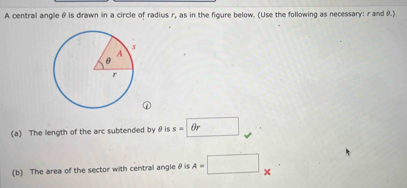 A central angle θ is drawn in a circle of radius r, as in the figure below. (Use the following as necessary: r and θ.) 
(a) The length of the arc subtended by θ is s=θ r
(b) The area of the sector with central angle θ is A=□ ×