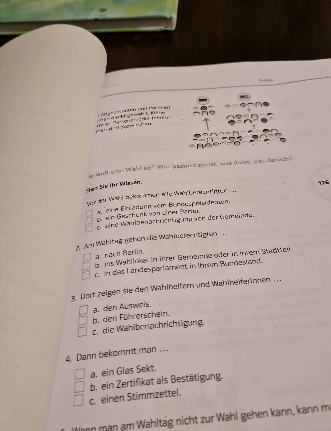 Politik
: Abgeordneten und Parteien
erden direkt gewählt. Keine
deren Personen oder Institu-
)nen sind dazwischen.
ie lauft eine Wahl ab? Was passiert zuerst, was dann, was danach?
sten Sie Ihr Wissen.
126
Vor der Wahl bekommen alle Wahlberechtigten .
aneine Einladung vom Bundespräsidenten.
b. ein Geschenk von einer Partei.
c. eine Wahlbenachrichtigung von der Gemeinde.
2. Am Wahltag gehen die Wahlberechtigten .
a. nach Berlin.
b. ins Wahllokal in ihrer Gemeinde oder in ihrem Stadtteil.
c. in das Landesparlament in ihrem Bundesland.
3. Dort zeigen sie den Wahlhelfern und Wahlhelferinnen …
a. den Ausweis.
b. den Führerschein.
c. die Wahlbenachrichtigung.
4. Dann bekommt man …
a. ein Glas Sekt.
b. ein Zertifikat als Bestätigung.
c. einen Stimmzettel.
Jonn mạn am Wähltäg nicht zur Wahl gehen kann, kann m