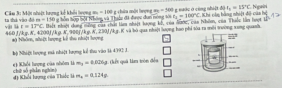 Một nhiệt lượng kế khối lượng m_1=100g chứa một lượng m_2=500 £ g nước ở cùng nhiệt độ t_1=15°C * Người
ta thả vào đó m=150 g hỗn hợp bột Nhôm và Thiếc đã được đun nóng tới t_2=100°C * Khi cân bằng nhiệt độ của hệ
vật là t=17°C Biết nhiệt dung riêng của chất làm nhiệt lượng kể, của nước, của Nhôm, của Thiếc lần lượt là
460J/kg g. K, 4200J/kg. K, 900J/kg.K, 230J/kg. K và bỏ qua nhiệt lượng hao phí tỏa ra môi trường xung quanh.
a) Nhôm, nhiệt lượng kế thu nhiệt lượng
b) Nhiệt lượng mà nhiệt lượng kế thu vào là 4392 J.
c) Khối lượng của nhôm là m_3=0,026g. (kết quả làm tròn đến
chữ số phần nghìn)
d) Khối lượng của Thiếc là m_4=0.124g.