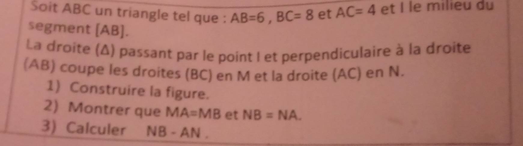 Soit ABC un triangle tel que : AB=6, BC=8
et AC=4 et I le milieu du 
segment [ AB ]. 
La droite (Δ) passant par le point I et perpendiculaire à la droite 
(AB) coupe les droites (BC) en M et la droite (AC) en N. 
1) Construire la figure. 
2) Montrer que MA=MB et NB=NA. 
3) Calculer NB - AN.