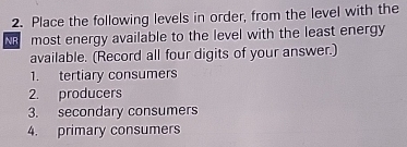 Place the following levels in order, from the level with the 
NR most energy available to the level with the least energy 
available. (Record all four digits of your answer.) 
1. tertiary consumers 
2. producers 
3. secondary consumers 
4. primary consumers