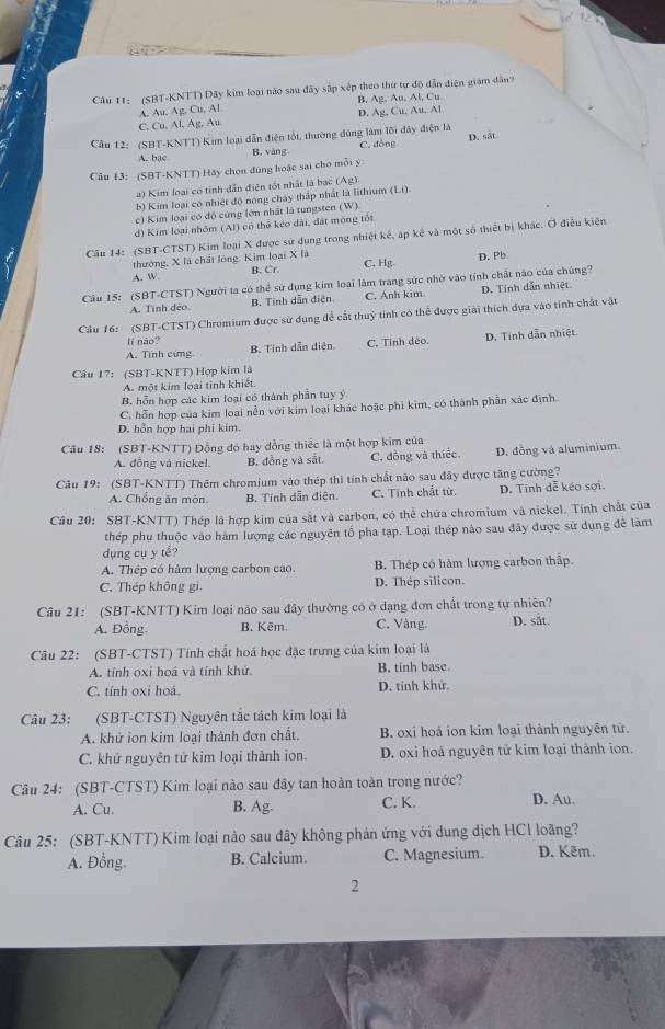 (SBT-KNTT) Dãy kim loại nào sau đây sắp xếp theo thứ tư độ dẫn điện giám dân?
B. Ag,Au,Al,Cu
A. Au. Ag, Cu, Al
D. Ag,Cu,Au,Al
C. Cu, Al. Ag, Au
Câu 12: (SBT-KNTT) Kim loại dẫn điện tốt, thường đúng làm lới dây điện là
A. bạc B. vāng C. đồng D. såt
Câu 13: (SBT-KNTT) Hãy chọn đùng hoặc sai cho mỗi ý:
2) Kim loại có tỉnh dẫn điện tốt nhất là bạc (Ag).
b) Kim loại có nhiệt độ nóng cháy thấp nhất là lithium (Li)
c) Kim loại có độ cứng lớn nhất là tungsten (W).
d) Kim loại nhôm (Al) có thể kéo dài, đát mông tốt
Câu 14: (SBT-CTST) Kim loại X được sử dụng trong nhiệt kế, áp kế và một số thiết bị khác. Ở điều kiện
thưởng, X là chất lóng. Kim loại X là D. Pb
C. Hg
A. W B. Cr.
Câu 15: (SBT-CTST) Người ta có thể sử dụng kim loại làm trang sức nhớ vào tính chất nào của chúng?
A. Tính dẻo B. Tính dẫn điện C. Ánh kim D. Tính dẫn nhiệt
Câu 16: (SBT-CTST) Chromium được sử dụng để cất thuỷ tính có thể được giải thích dựa vào tính chất vật
lí não?
A. Tính cứng B. Tính dẫn điện. C. Tính dẻo. D. Tính dẫn nhiệt
Câu 17: (SBT-KNTT) Hợp kim là
A. một kim loại tinh khiết.
B. hỗn hợp các kim loại có thành phần tuy ý
C. hỗn hợp của kim loại nền với kim loại khác hoặc phi kim, có thành phần xác định.
D. hỗn hợp hai phi kim.
Câu 18: (SBT-KNTT) Đồng đó hay đồng thiếc là một hợp kim của
A. đồng và nickel. B. đồng và sắt. C. đồng và thiếc D. đồng và aluminium
Câu 19: (SBT-KNTT) Thêm chromium vào thép thì tính chất nào sau đây được tăng cường?
A. Chống ăn mòn B. Tính dẫn điện. C. Tính chất từ. D. Tính dễ kéo sợi.
Câu 20: SBT-KNTT) Thép là hợp kim của sắt và carbon, có thể chứa chromium và nickel. Tính chất của
thép phụ thuộc vào hàm lượng các nguyên tổ pha tạp. Loại thép nào sau đây được sử dụng để làm
dụng cụ y tể?
A. Thép có hàm lượng carbon cao. B. Thép có hàm lượng carbon thấp.
C. Thép không gi. D. Thép silicon.
Câu 21: (SBT-KNTT) Kim loại nào sau đây thường có ở dạng đơn chất trong tự nhiên?
A. Đồng. B. Kēm. C. Vàng. D. sắt.
Câu 22: (SBT-CTST) Tính chất hoá học đặc trưng của kim loại là
A. tính oxi hoá và tính khử. B. tinh base.
C. tính oxi hoá. D. tinh khử.
Câu 23: (SBT-CTST) Nguyên tắc tách kim loại là
A. khử ion kim loại thành đơn chất. B. oxi hoá ion kim loại thành nguyên tử.
C. khử nguyên tử kim loại thảnh ion. D. oxi hoá nguyên tử kim loại thành ion.
Câu 24: (SBT-CTST) Kim loại nào sau đây tan hoàn toàn trong nước?
A. Cu. B. Ag. C. K. D. Au.
Câu 25: (SBT-KNTT) Kim loại nào sau đây không phán ứng với dung dịch HCl loãng?
A. Đồng. B. Calcium. C. Magnesium. D. Kẽm.
2