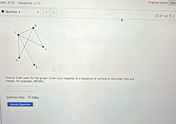 core: 3/12 Answered: 3/12 Progress saved Don
Question 4
B
C
A
D
E
Find an Euler path for the graph. Enter your response as a sequence of vertices in the order they are
visited, for example, ABCDEA.
Question Help: * Video
Submit Question