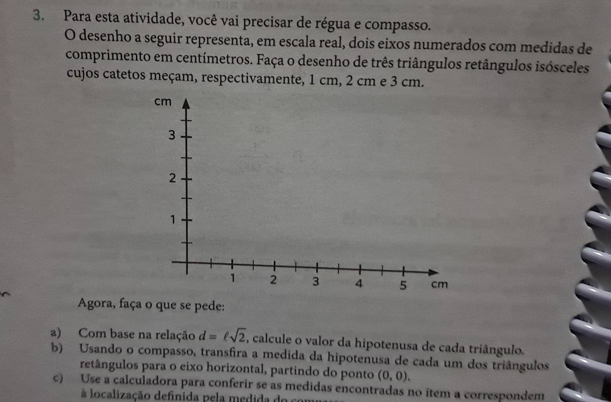 Para esta atividade, você vai precisar de régua e compasso. 
O desenho a seguir representa, em escala real, dois eixos numerados com medidas de 
comprimento em centímetros. Faça o desenho de três triângulos retângulos isósceles 
cujos catetos meçam, respectivamente, 1 cm, 2 cm e 3 cm.
cm
3
2
1
1 2 3 4 5 cm
Agora, faça o que se pede: 
a) Com base na relação d=ell sqrt(2) , calcule o valor da hipotenusa de cada triângulo. 
b) Usando o compasso, transfira a medida da hipotenusa de cada um dos triângulos 
retângulos para o eixo horizontal, partindo do ponto (0,0). 
c) Use a calculadora para conferir se as medidas encontradas no item a correspondem 
à localização definida pela medida do co