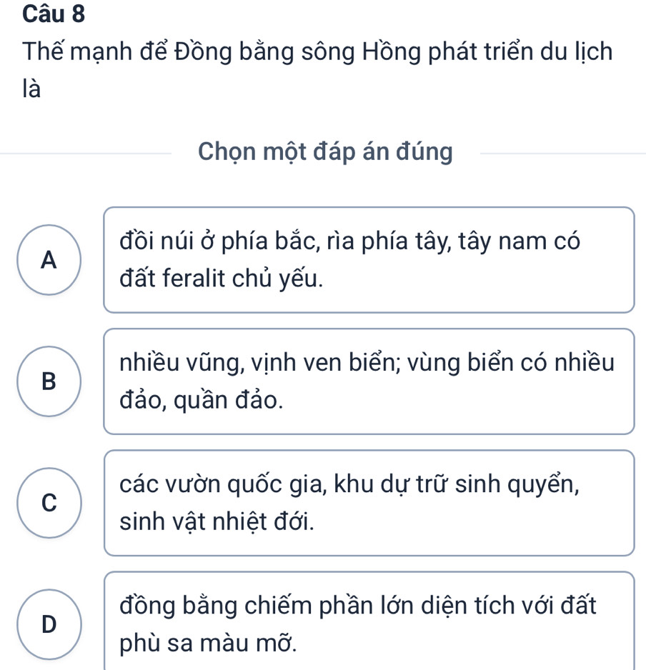 Thế mạnh để Đồng bằng sông Hồng phát triển du lịch
là
Chọn một đáp án đúng
đồi núi ở phía bắc, rìa phía tây, tây nam có
A
đất feralit chủ yếu.
nhiều vũng, vịnh ven biển; vùng biển có nhiều
B
đảo, quần đảo.
các vườn quốc gia, khu dự trữ sinh quyển,
C
sinh vật nhiệt đới.
đồng bằng chiếm phần lớn diện tích với đất
D
phù sa màu mỡ.